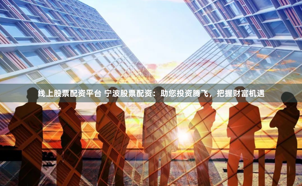 线上股票配资平台 宁波股票配资：助您投资腾飞，把握财富机遇