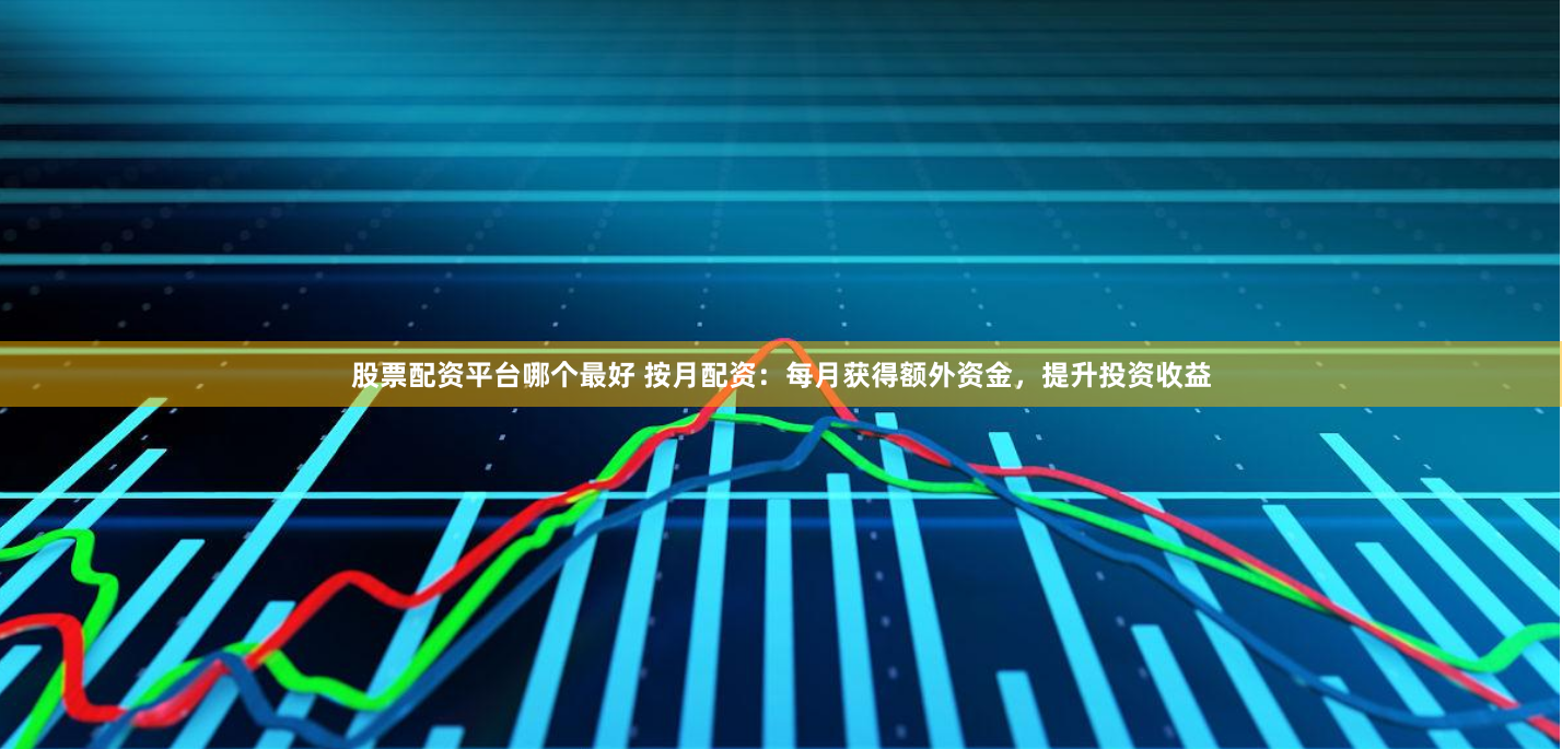 股票配资平台哪个最好 按月配资：每月获得额外资金，提升投资收益