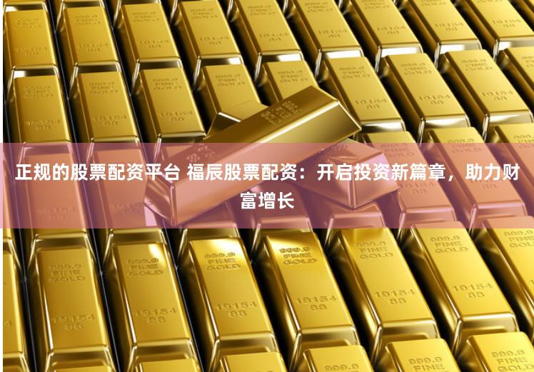 正规的股票配资平台 福辰股票配资：开启投资新篇章，助力财富增长