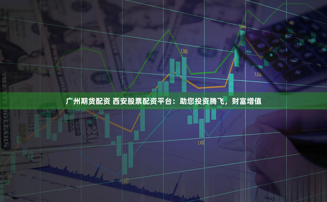 广州期货配资 西安股票配资平台：助您投资腾飞，财富增值