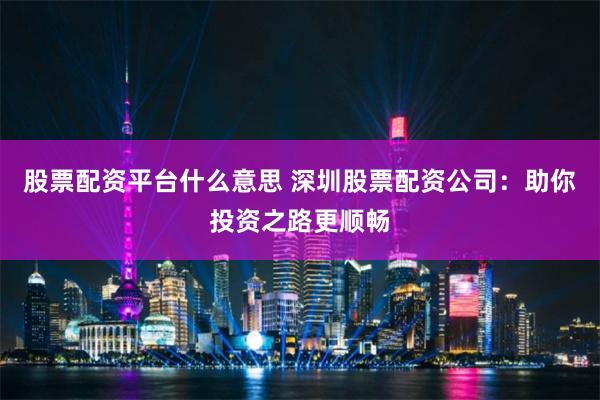 股票配资平台什么意思 深圳股票配资公司：助你投资之路更顺畅