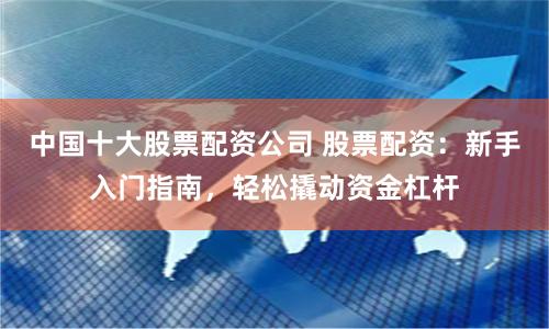 中国十大股票配资公司 股票配资：新手入门指南，轻松撬动资金杠杆