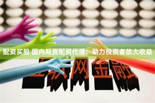 配资买股 国内期货配资代理：助力投资者放大收益