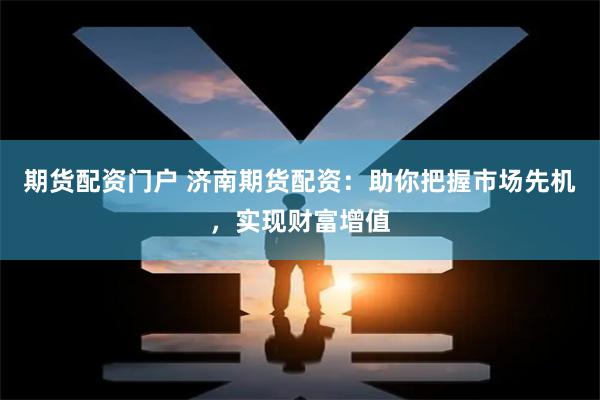 期货配资门户 济南期货配资：助你把握市场先机，实现财富增值