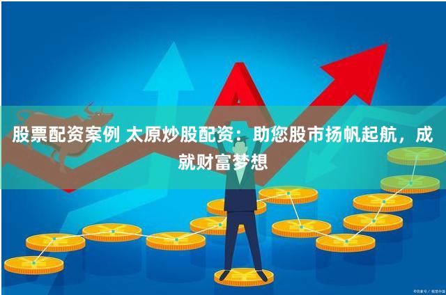 股票配资案例 太原炒股配资：助您股市扬帆起航，成就财富梦想