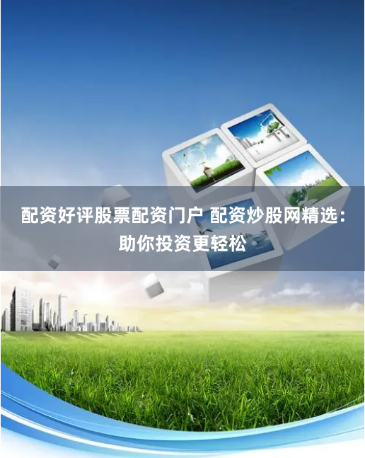 配资好评股票配资门户 配资炒股网精选：助你投资更轻松