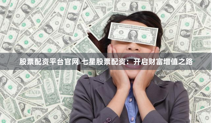 股票配资平台官网 七星股票配资：开启财富增值之路