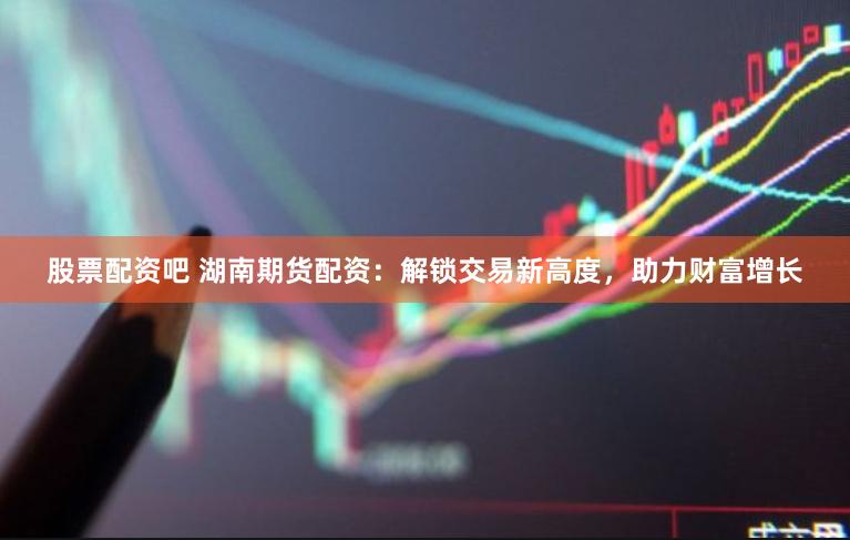 股票配资吧 湖南期货配资：解锁交易新高度，助力财富增长