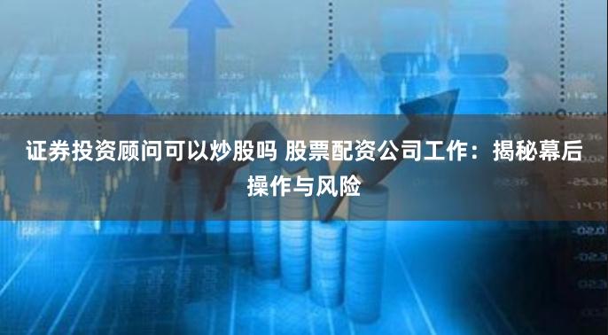 证券投资顾问可以炒股吗 股票配资公司工作：揭秘幕后操作与风险