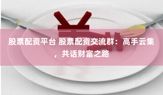 股票配资平台 股票配资交流群：高手云集，共话财富之路