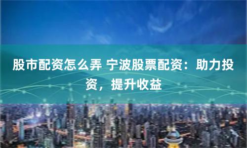 股市配资怎么弄 宁波股票配资:助力投资,提升收益
