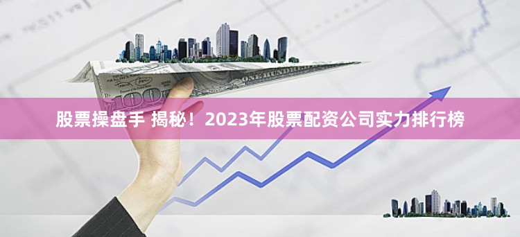股票操盘手 揭秘！2023年股票配资公司实力排行榜