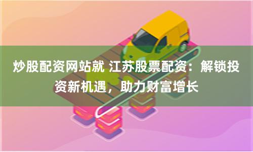 炒股配资网站就 江苏股票配资：解锁投资新机遇，助力财富增长