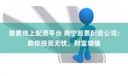 股票线上配资平台 南宁股票配资公司：助你投资无忧，财富增值