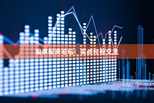 股票配资论坛：实战经验交流