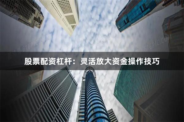 股票配资杠杆：灵活放大资金操作技巧